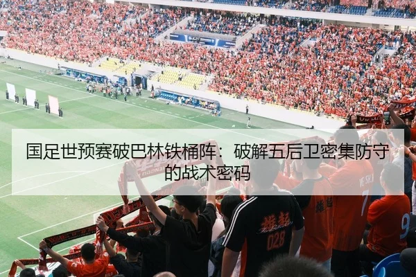 国足世预赛破巴林铁桶阵：破解五后卫密集防守的战术密码