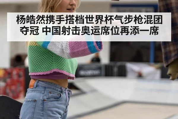 杨皓然携手搭档世界杯气步枪混团夺冠 中国射击奥运席位再添一席