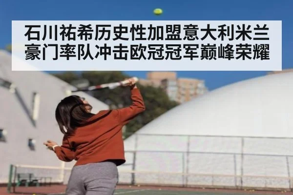 石川祐希历史性加盟意大利米兰豪门率队冲击欧冠冠军巅峰荣耀