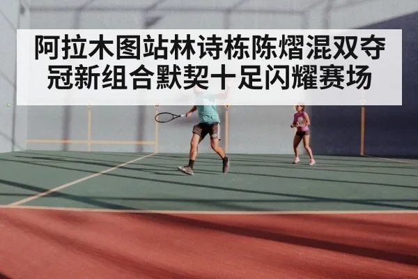 阿拉木图站林诗栋陈熠混双夺冠新组合默契十足闪耀赛场
