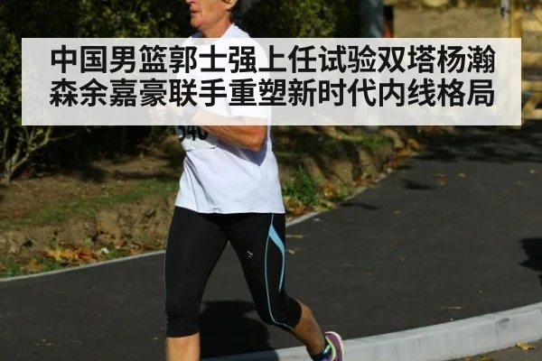 中国男篮郭士强上任试验双塔杨瀚森余嘉豪联手重塑新时代内线格局